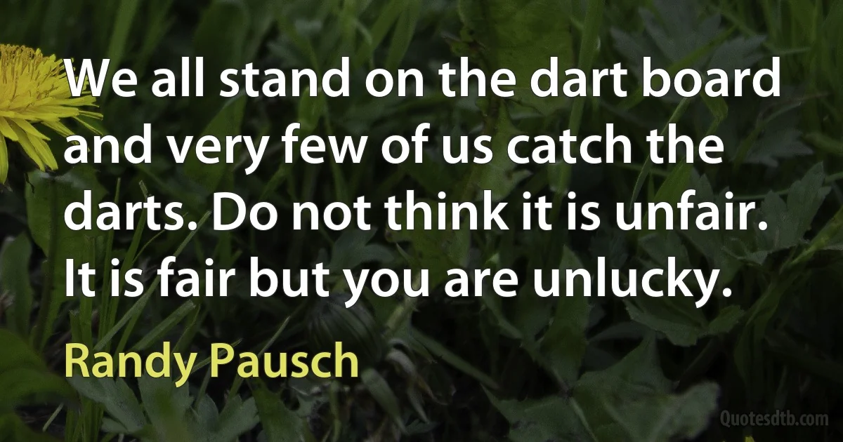 We all stand on the dart board and very few of us catch the darts. Do not think it is unfair. It is fair but you are unlucky. (Randy Pausch)