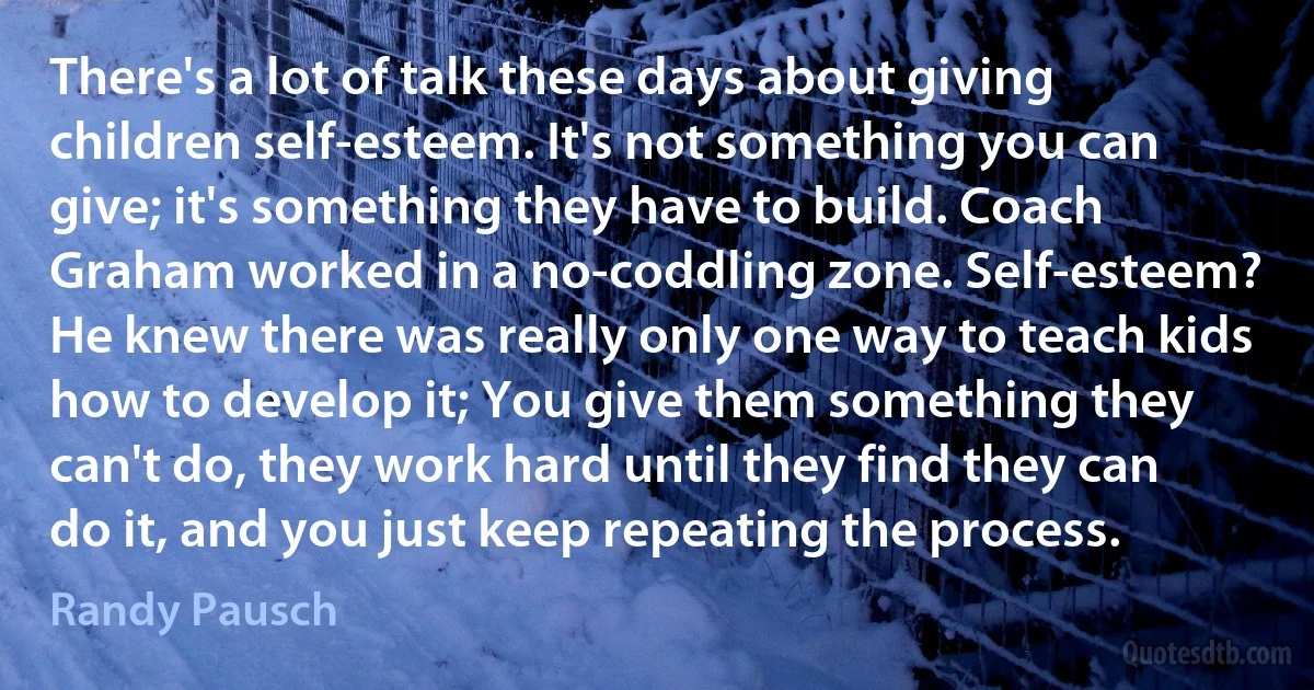 There's a lot of talk these days about giving children self-esteem. It's not something you can give; it's something they have to build. Coach Graham worked in a no-coddling zone. Self-esteem? He knew there was really only one way to teach kids how to develop it; You give them something they can't do, they work hard until they find they can do it, and you just keep repeating the process. (Randy Pausch)