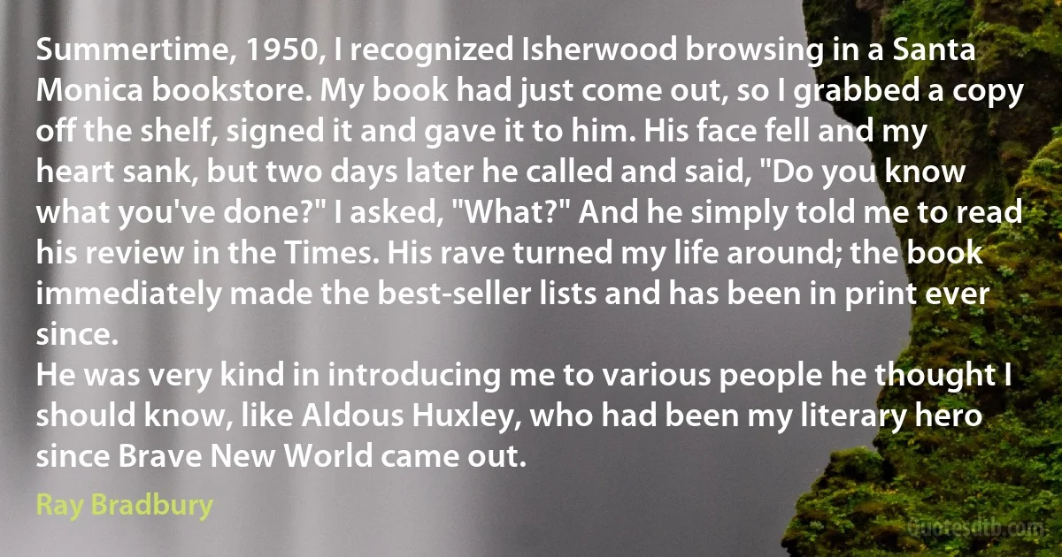 Summertime, 1950, I recognized Isherwood browsing in a Santa Monica bookstore. My book had just come out, so I grabbed a copy off the shelf, signed it and gave it to him. His face fell and my heart sank, but two days later he called and said, "Do you know what you've done?" I asked, "What?" And he simply told me to read his review in the Times. His rave turned my life around; the book immediately made the best-seller lists and has been in print ever since.
He was very kind in introducing me to various people he thought I should know, like Aldous Huxley, who had been my literary hero since Brave New World came out. (Ray Bradbury)