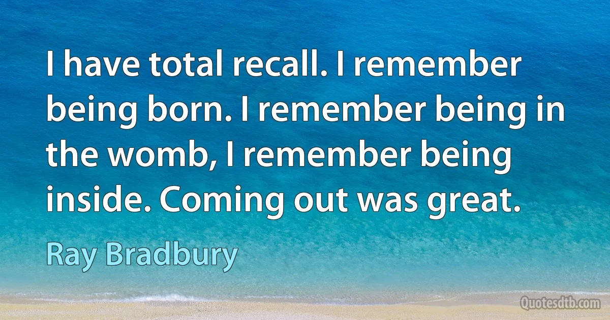 I have total recall. I remember being born. I remember being in the womb, I remember being inside. Coming out was great. (Ray Bradbury)