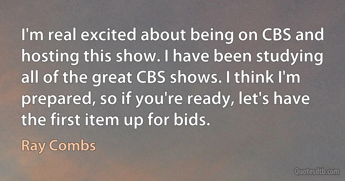 I'm real excited about being on CBS and hosting this show. I have been studying all of the great CBS shows. I think I'm prepared, so if you're ready, let's have the first item up for bids. (Ray Combs)