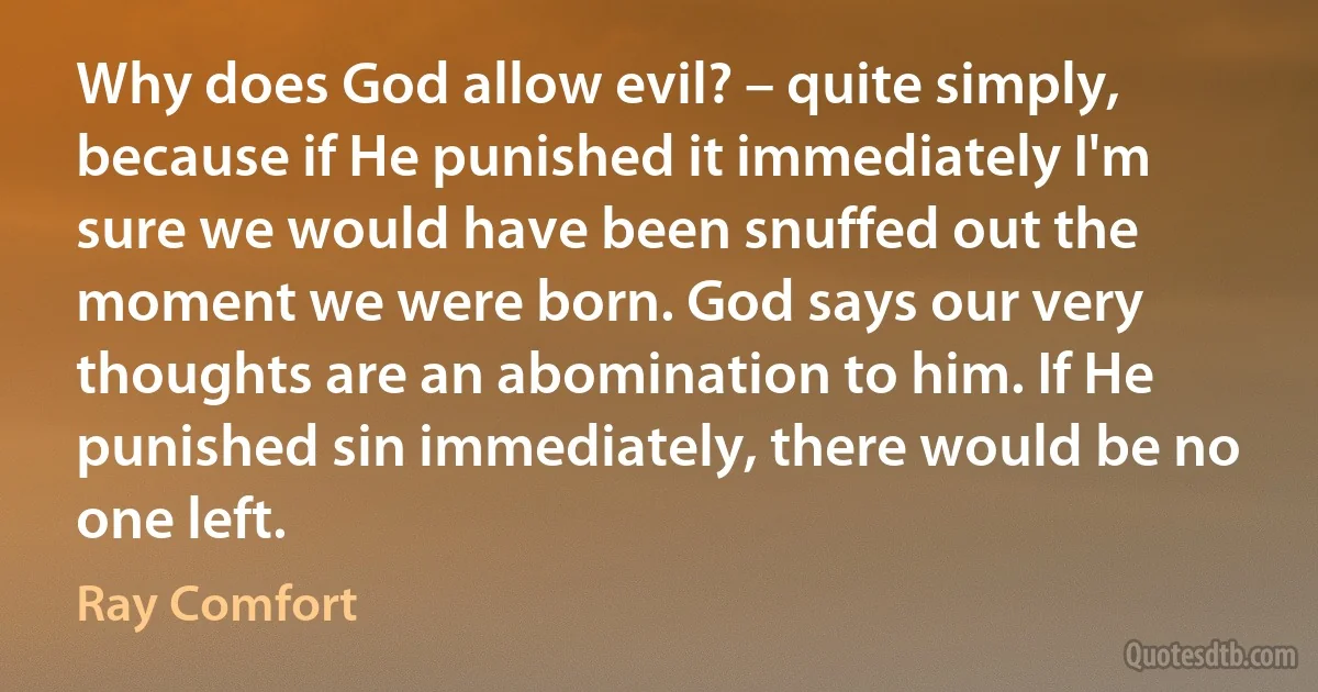 Why does God allow evil? – quite simply, because if He punished it immediately I'm sure we would have been snuffed out the moment we were born. God says our very thoughts are an abomination to him. If He punished sin immediately, there would be no one left. (Ray Comfort)