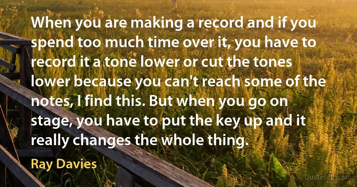 When you are making a record and if you spend too much time over it, you have to record it a tone lower or cut the tones lower because you can't reach some of the notes, I find this. But when you go on stage, you have to put the key up and it really changes the whole thing. (Ray Davies)