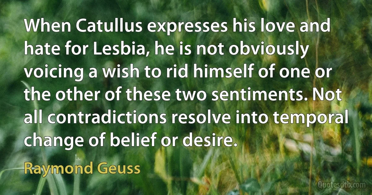 When Catullus expresses his love and hate for Lesbia, he is not obviously voicing a wish to rid himself of one or the other of these two sentiments. Not all contradictions resolve into temporal change of belief or desire. (Raymond Geuss)