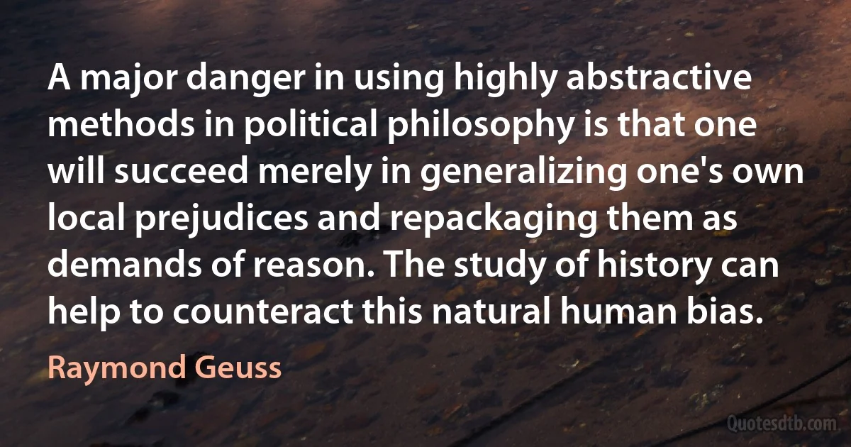 A major danger in using highly abstractive methods in political philosophy is that one will succeed merely in generalizing one's own local prejudices and repackaging them as demands of reason. The study of history can help to counteract this natural human bias. (Raymond Geuss)