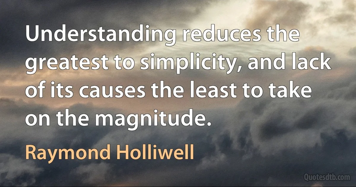 Understanding reduces the greatest to simplicity, and lack of its causes the least to take on the magnitude. (Raymond Holliwell)