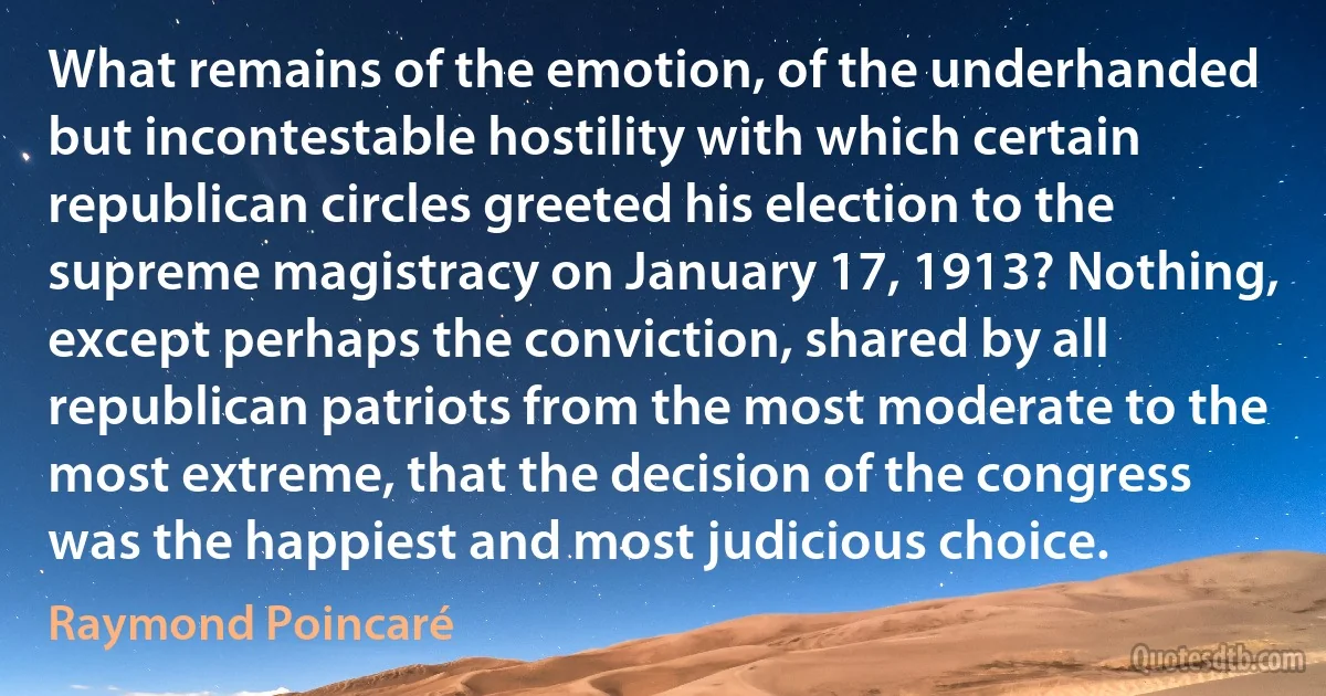 What remains of the emotion, of the underhanded but incontestable hostility with which certain republican circles greeted his election to the supreme magistracy on January 17, 1913? Nothing, except perhaps the conviction, shared by all republican patriots from the most moderate to the most extreme, that the decision of the congress was the happiest and most judicious choice. (Raymond Poincaré)