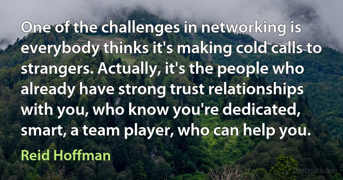 One of the challenges in networking is everybody thinks it's making cold calls to strangers. Actually, it's the people who already have strong trust relationships with you, who know you're dedicated, smart, a team player, who can help you. (Reid Hoffman)