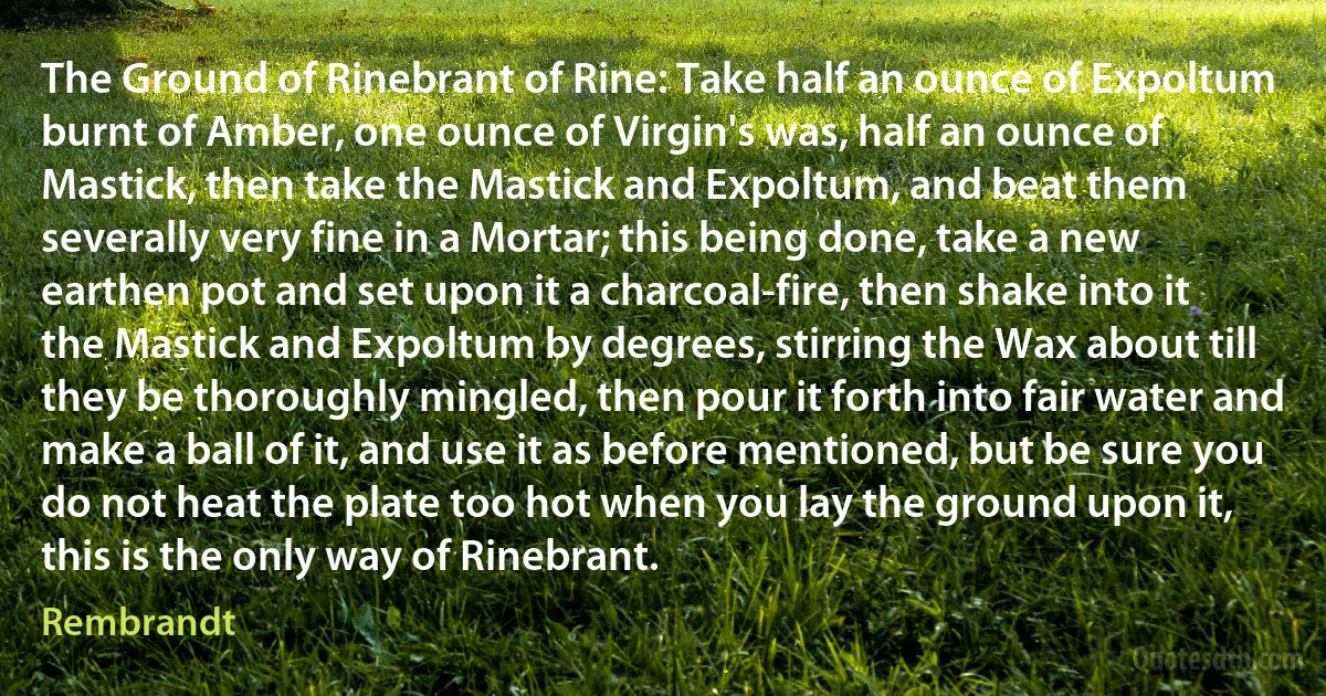 The Ground of Rinebrant of Rine: Take half an ounce of Expoltum burnt of Amber, one ounce of Virgin's was, half an ounce of Mastick, then take the Mastick and Expoltum, and beat them severally very fine in a Mortar; this being done, take a new earthen pot and set upon it a charcoal-fire, then shake into it the Mastick and Expoltum by degrees, stirring the Wax about till they be thoroughly mingled, then pour it forth into fair water and make a ball of it, and use it as before mentioned, but be sure you do not heat the plate too hot when you lay the ground upon it, this is the only way of Rinebrant. (Rembrandt)