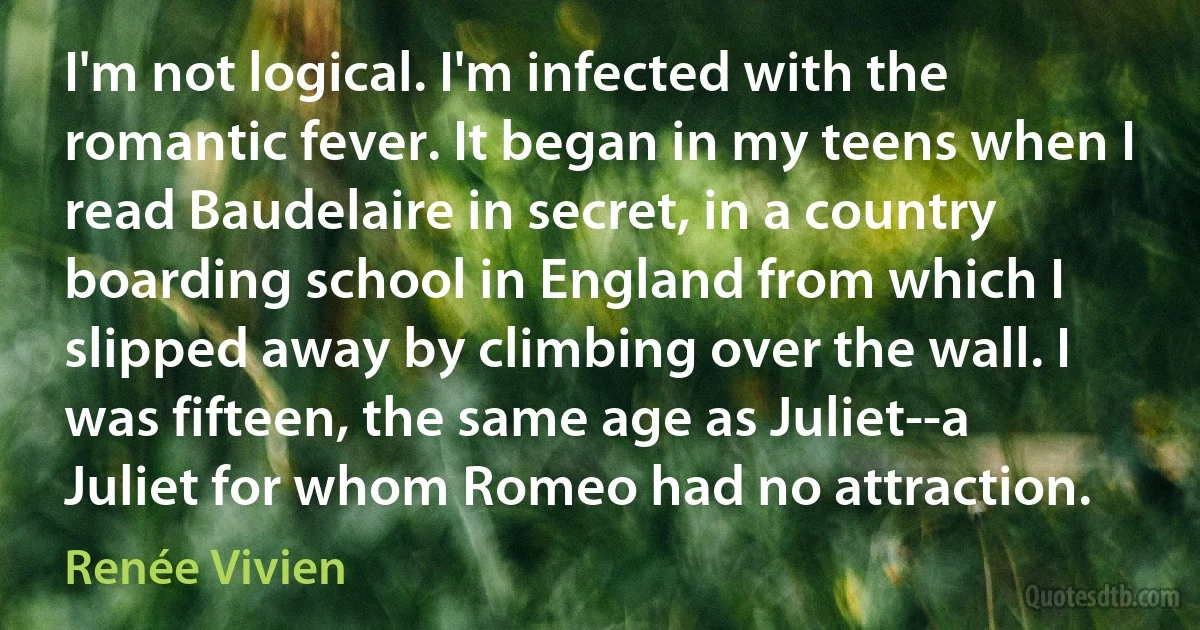 I'm not logical. I'm infected with the romantic fever. It began in my teens when I read Baudelaire in secret, in a country boarding school in England from which I slipped away by climbing over the wall. I was fifteen, the same age as Juliet--a Juliet for whom Romeo had no attraction. (Renée Vivien)