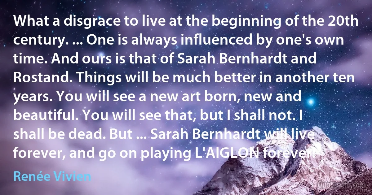 What a disgrace to live at the beginning of the 20th century. ... One is always influenced by one's own time. And ours is that of Sarah Bernhardt and Rostand. Things will be much better in another ten years. You will see a new art born, new and beautiful. You will see that, but I shall not. I shall be dead. But ... Sarah Bernhardt will live forever, and go on playing L'AIGLON forever! (Renée Vivien)