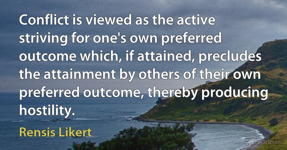 Conflict is viewed as the active striving for one's own preferred outcome which, if attained, precludes the attainment by others of their own preferred outcome, thereby producing hostility. (Rensis Likert)