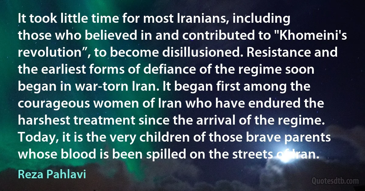 It took little time for most Iranians, including those who believed in and contributed to "Khomeini's revolution”, to become disillusioned. Resistance and the earliest forms of defiance of the regime soon began in war-torn Iran. It began first among the courageous women of Iran who have endured the harshest treatment since the arrival of the regime. Today, it is the very children of those brave parents whose blood is been spilled on the streets of Iran. (Reza Pahlavi)