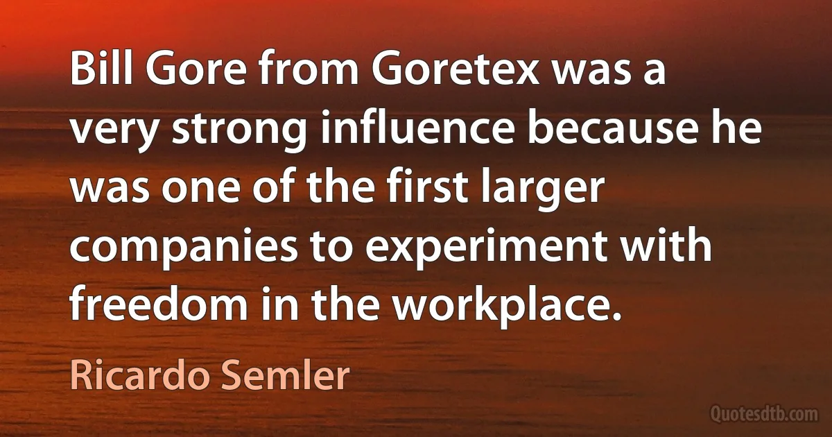 Bill Gore from Goretex was a very strong influence because he was one of the first larger companies to experiment with freedom in the workplace. (Ricardo Semler)