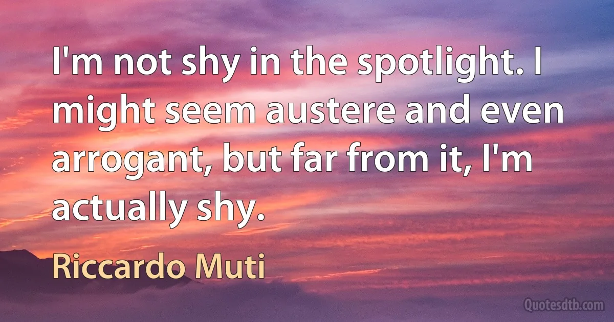 I'm not shy in the spotlight. I might seem austere and even arrogant, but far from it, I'm actually shy. (Riccardo Muti)