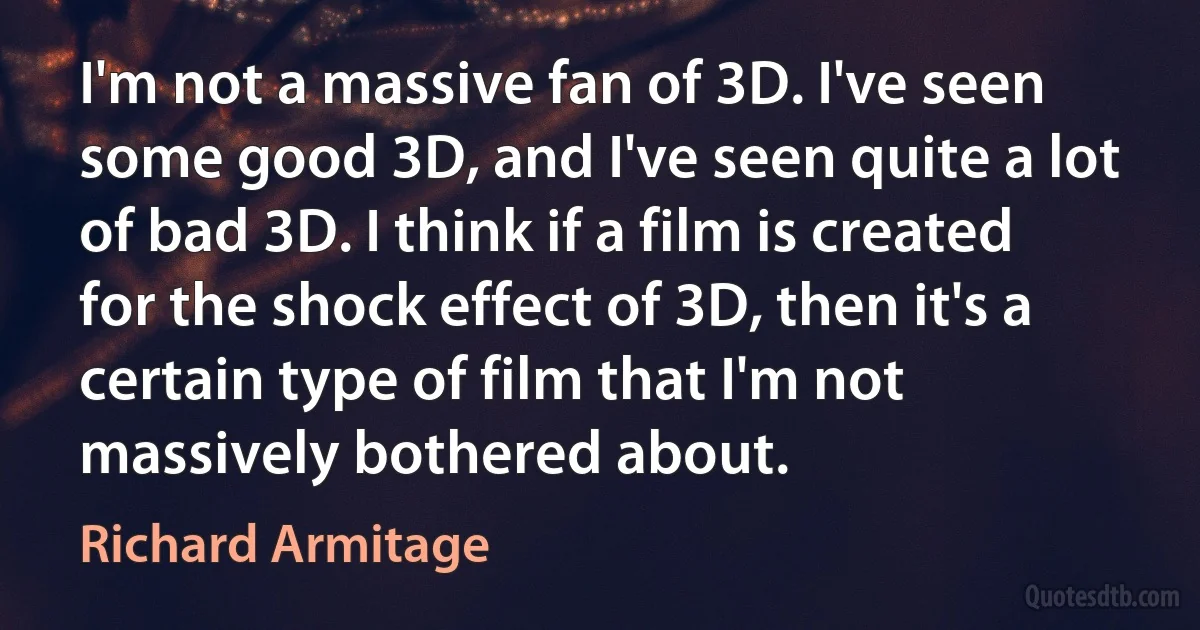 I'm not a massive fan of 3D. I've seen some good 3D, and I've seen quite a lot of bad 3D. I think if a film is created for the shock effect of 3D, then it's a certain type of film that I'm not massively bothered about. (Richard Armitage)