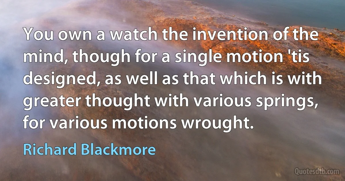 You own a watch the invention of the mind, though for a single motion 'tis designed, as well as that which is with greater thought with various springs, for various motions wrought. (Richard Blackmore)