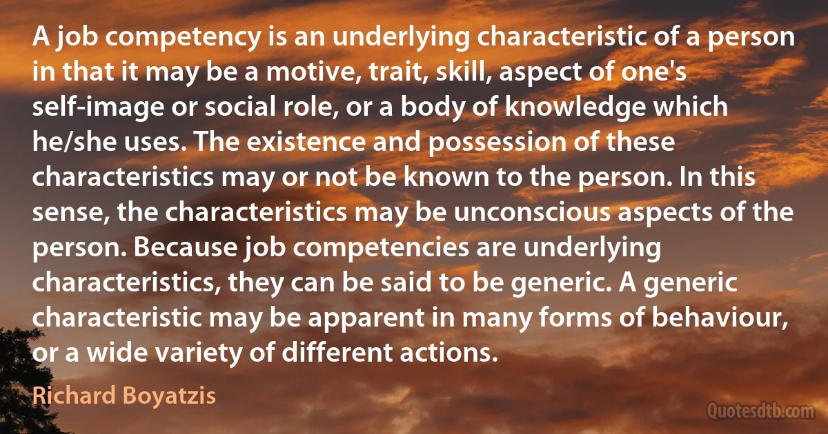 A job competency is an underlying characteristic of a person in that it may be a motive, trait, skill, aspect of one's self-image or social role, or a body of knowledge which he/she uses. The existence and possession of these characteristics may or not be known to the person. In this sense, the characteristics may be unconscious aspects of the person. Because job competencies are underlying characteristics, they can be said to be generic. A generic characteristic may be apparent in many forms of behaviour, or a wide variety of different actions. (Richard Boyatzis)