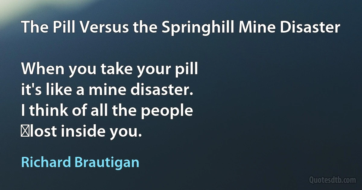 The Pill Versus the Springhill Mine Disaster

When you take your pill
it's like a mine disaster.
I think of all the people
	lost inside you. (Richard Brautigan)