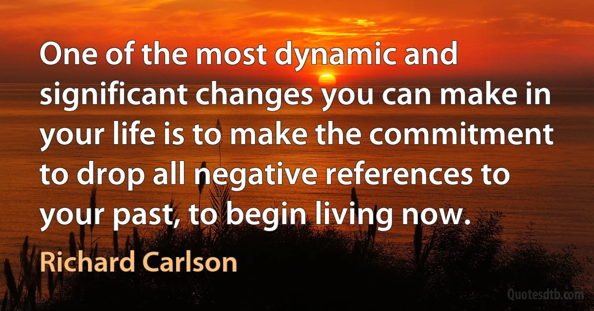 One of the most dynamic and significant changes you can make in your life is to make the commitment to drop all negative references to your past, to begin living now. (Richard Carlson)