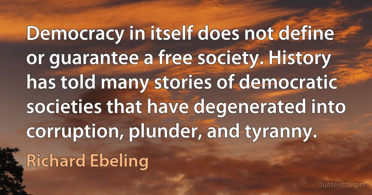 Democracy in itself does not define or guarantee a free society. History has told many stories of democratic societies that have degenerated into corruption, plunder, and tyranny. (Richard Ebeling)