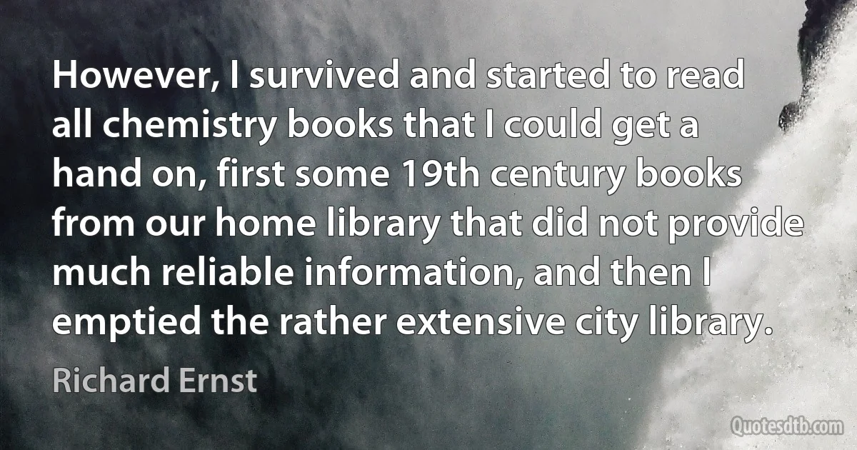 However, I survived and started to read all chemistry books that I could get a hand on, first some 19th century books from our home library that did not provide much reliable information, and then I emptied the rather extensive city library. (Richard Ernst)