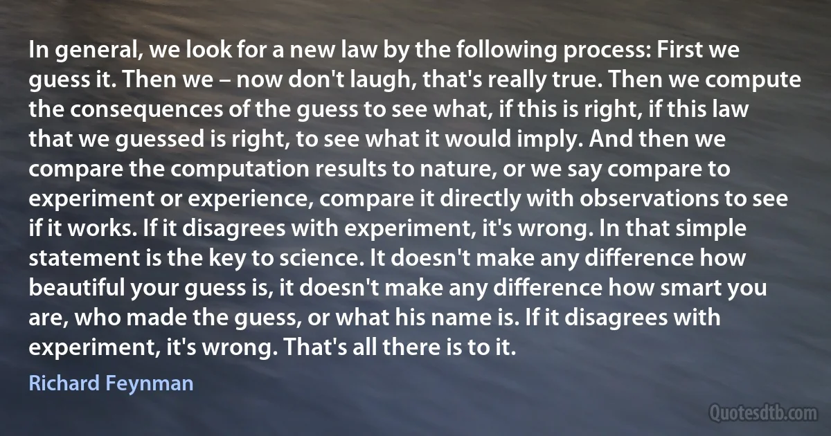 In general, we look for a new law by the following process: First we guess it. Then we – now don't laugh, that's really true. Then we compute the consequences of the guess to see what, if this is right, if this law that we guessed is right, to see what it would imply. And then we compare the computation results to nature, or we say compare to experiment or experience, compare it directly with observations to see if it works. If it disagrees with experiment, it's wrong. In that simple statement is the key to science. It doesn't make any difference how beautiful your guess is, it doesn't make any difference how smart you are, who made the guess, or what his name is. If it disagrees with experiment, it's wrong. That's all there is to it. (Richard Feynman)