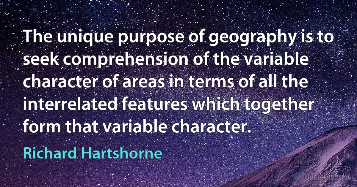 The unique purpose of geography is to seek comprehension of the variable character of areas in terms of all the interrelated features which together form that variable character. (Richard Hartshorne)