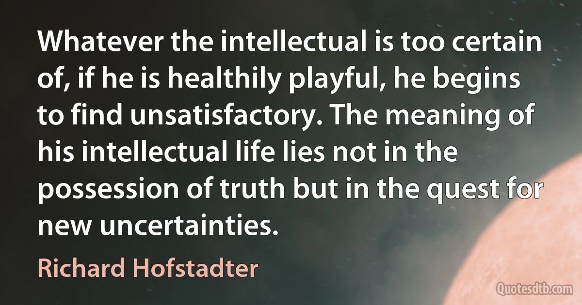 Whatever the intellectual is too certain of, if he is healthily playful, he begins to find unsatisfactory. The meaning of his intellectual life lies not in the possession of truth but in the quest for new uncertainties. (Richard Hofstadter)