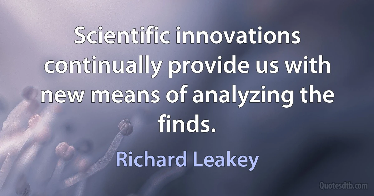 Scientific innovations continually provide us with new means of analyzing the finds. (Richard Leakey)