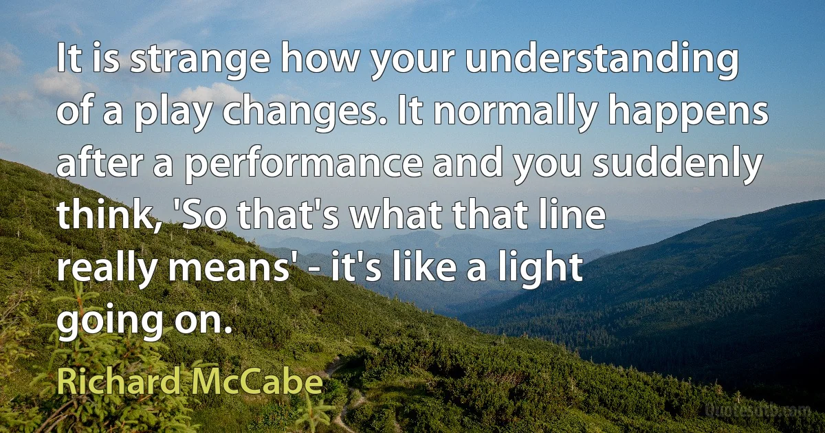 It is strange how your understanding of a play changes. It normally happens after a performance and you suddenly think, 'So that's what that line really means' - it's like a light going on. (Richard McCabe)