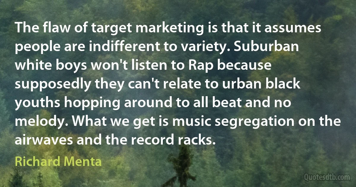 The flaw of target marketing is that it assumes people are indifferent to variety. Suburban white boys won't listen to Rap because supposedly they can't relate to urban black youths hopping around to all beat and no melody. What we get is music segregation on the airwaves and the record racks. (Richard Menta)