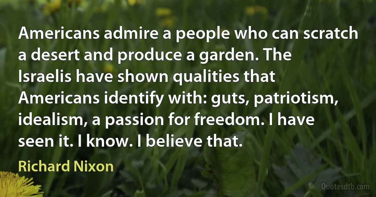 Americans admire a people who can scratch a desert and produce a garden. The Israelis have shown qualities that Americans identify with: guts, patriotism, idealism, a passion for freedom. I have seen it. I know. I believe that. (Richard Nixon)