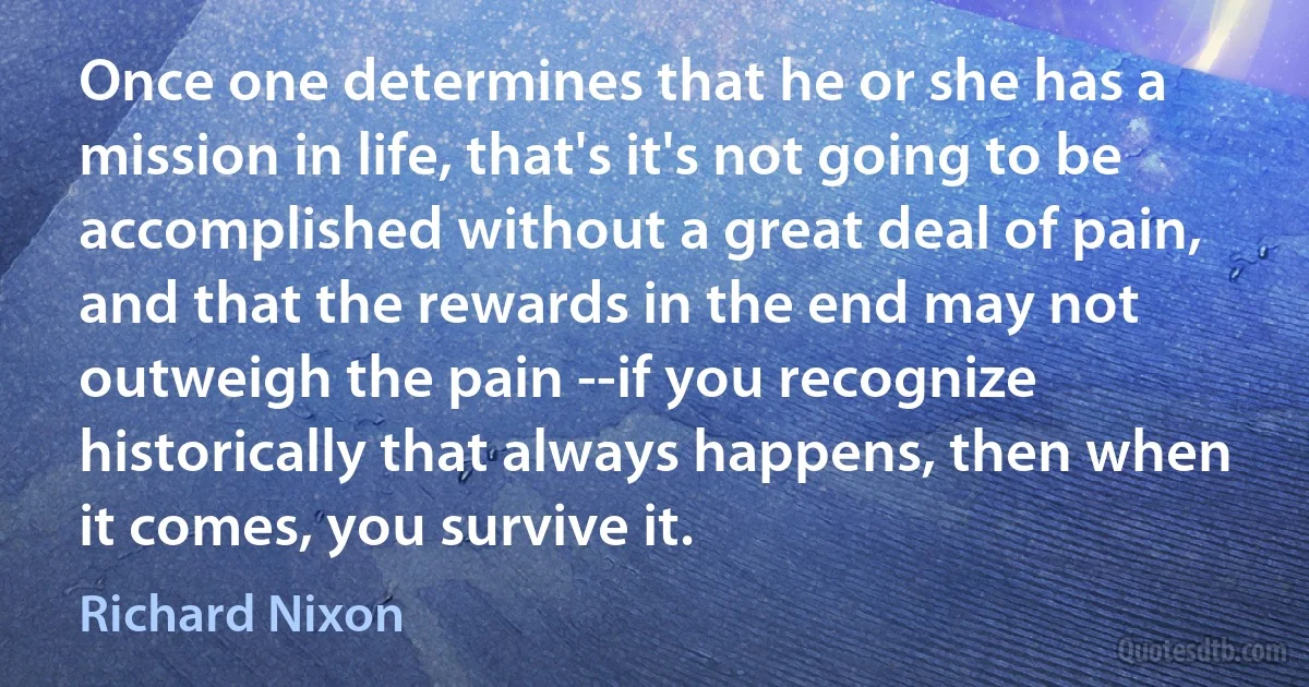 Once one determines that he or she has a mission in life, that's it's not going to be accomplished without a great deal of pain, and that the rewards in the end may not outweigh the pain --if you recognize historically that always happens, then when it comes, you survive it. (Richard Nixon)