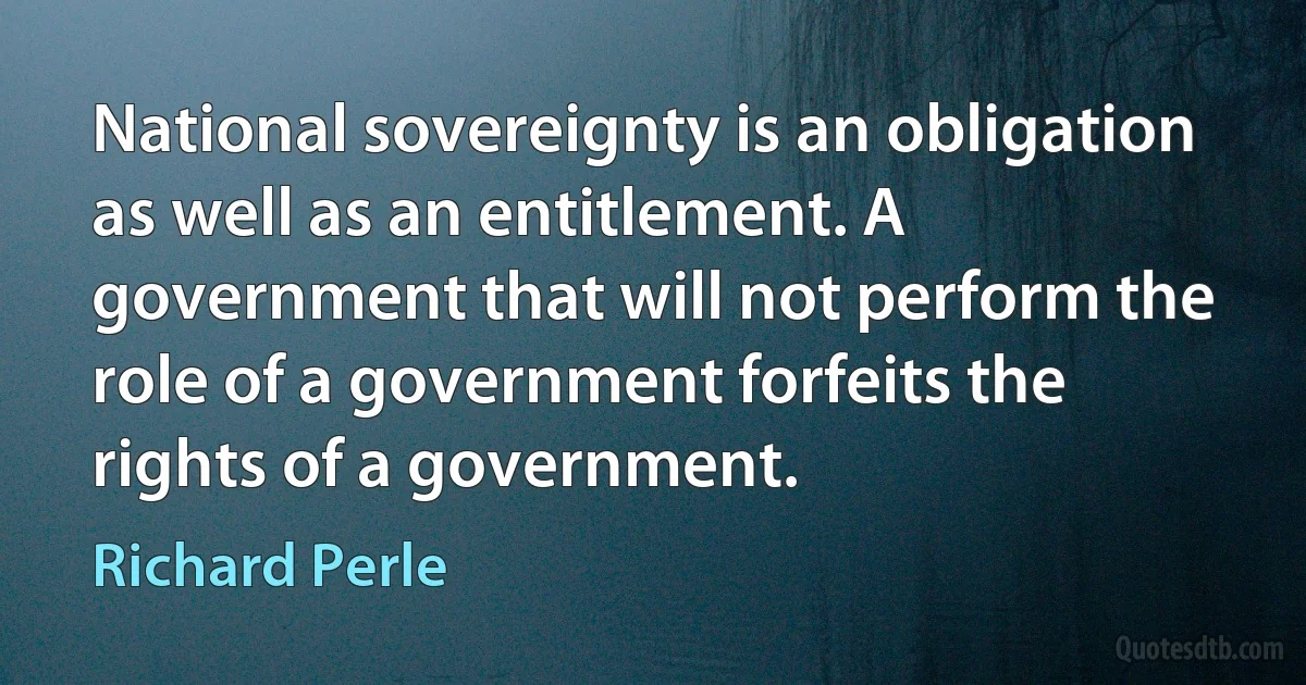 National sovereignty is an obligation as well as an entitlement. A government that will not perform the role of a government forfeits the rights of a government. (Richard Perle)