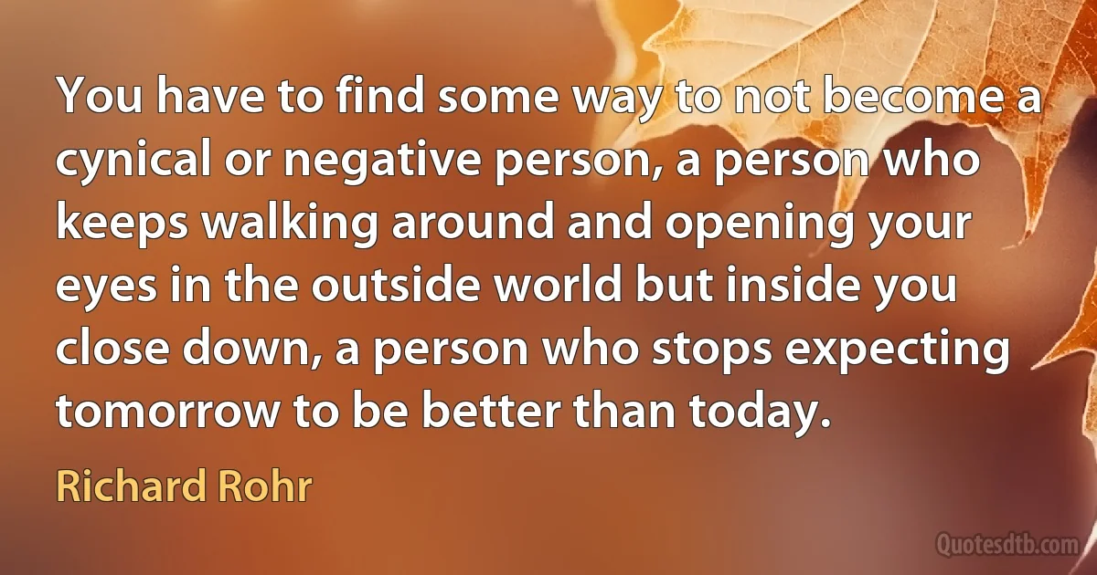 You have to find some way to not become a cynical or negative person, a person who keeps walking around and opening your eyes in the outside world but inside you close down, a person who stops expecting tomorrow to be better than today. (Richard Rohr)