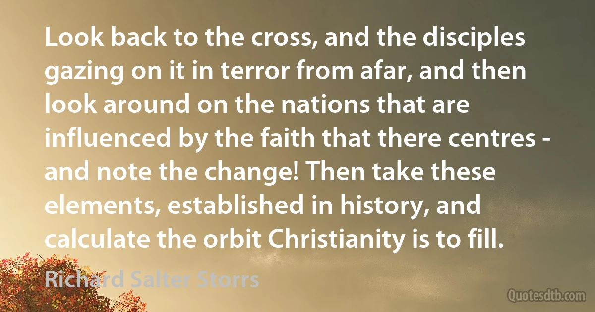 Look back to the cross, and the disciples gazing on it in terror from afar, and then look around on the nations that are influenced by the faith that there centres - and note the change! Then take these elements, established in history, and calculate the orbit Christianity is to fill. (Richard Salter Storrs)