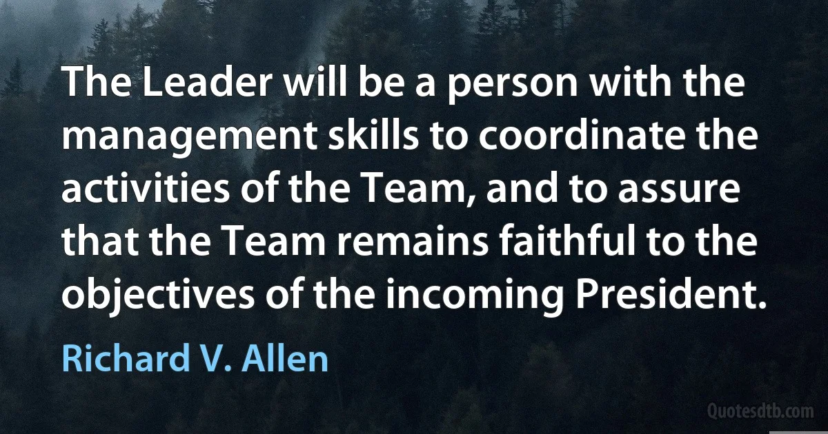 The Leader will be a person with the management skills to coordinate the activities of the Team, and to assure that the Team remains faithful to the objectives of the incoming President. (Richard V. Allen)