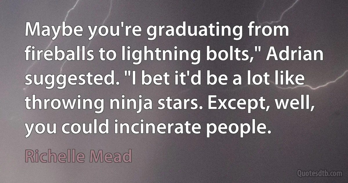 Maybe you're graduating from fireballs to lightning bolts," Adrian suggested. "I bet it'd be a lot like throwing ninja stars. Except, well, you could incinerate people. (Richelle Mead)