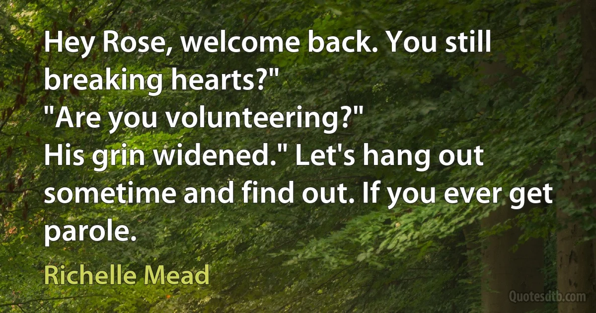 Hey Rose, welcome back. You still breaking hearts?"
"Are you volunteering?"
His grin widened." Let's hang out sometime and find out. If you ever get parole. (Richelle Mead)