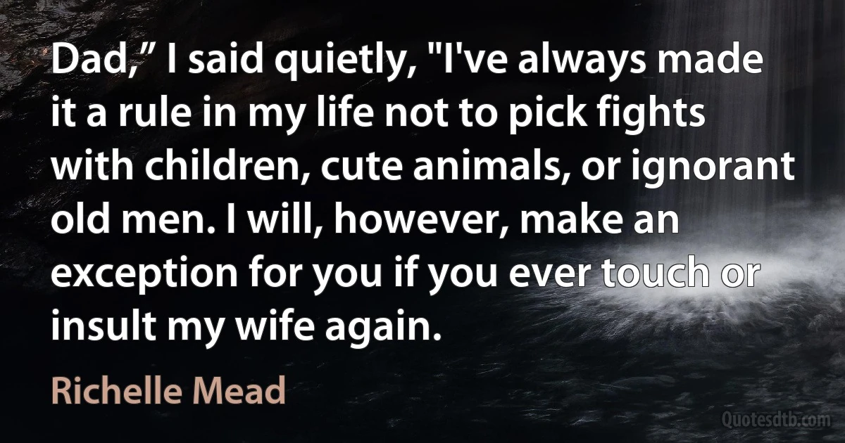 Dad,” I said quietly, "I've always made it a rule in my life not to pick fights with children, cute animals, or ignorant old men. I will, however, make an exception for you if you ever touch or insult my wife again. (Richelle Mead)