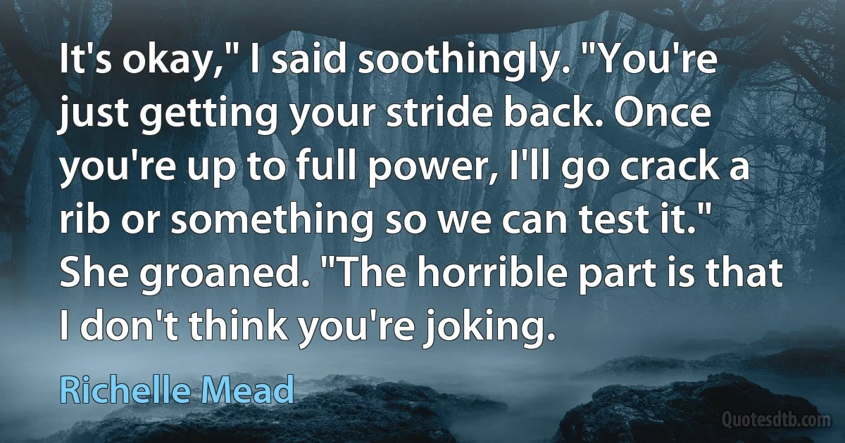 It's okay," I said soothingly. "You're just getting your stride back. Once you're up to full power, I'll go crack a rib or something so we can test it."
She groaned. "The horrible part is that I don't think you're joking. (Richelle Mead)