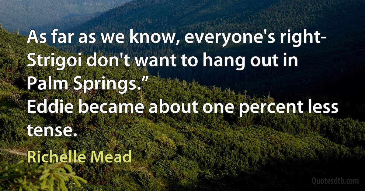 As far as we know, everyone's right-
Strigoi don't want to hang out in Palm Springs.”
Eddie became about one percent less tense. (Richelle Mead)