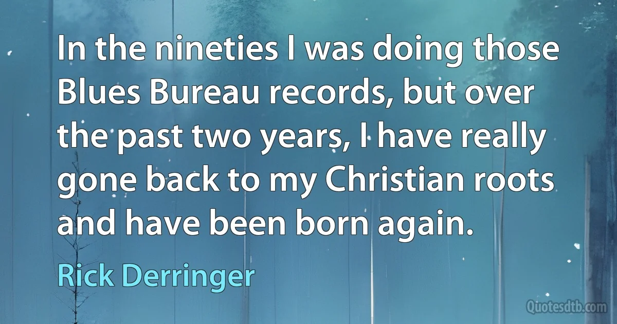 In the nineties I was doing those Blues Bureau records, but over the past two years, I have really gone back to my Christian roots and have been born again. (Rick Derringer)