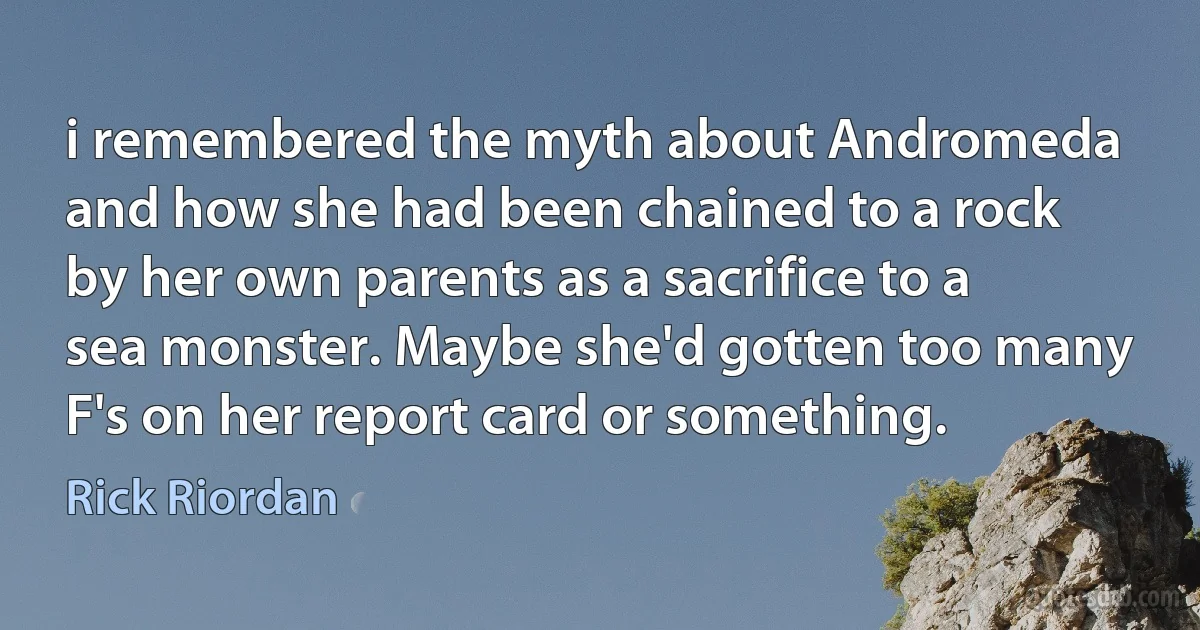 i remembered the myth about Andromeda and how she had been chained to a rock by her own parents as a sacrifice to a sea monster. Maybe she'd gotten too many F's on her report card or something. (Rick Riordan)