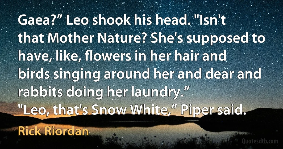 Gaea?” Leo shook his head. "Isn't that Mother Nature? She's supposed to have, like, flowers in her hair and birds singing around her and dear and rabbits doing her laundry.”
"Leo, that's Snow White,” Piper said. (Rick Riordan)