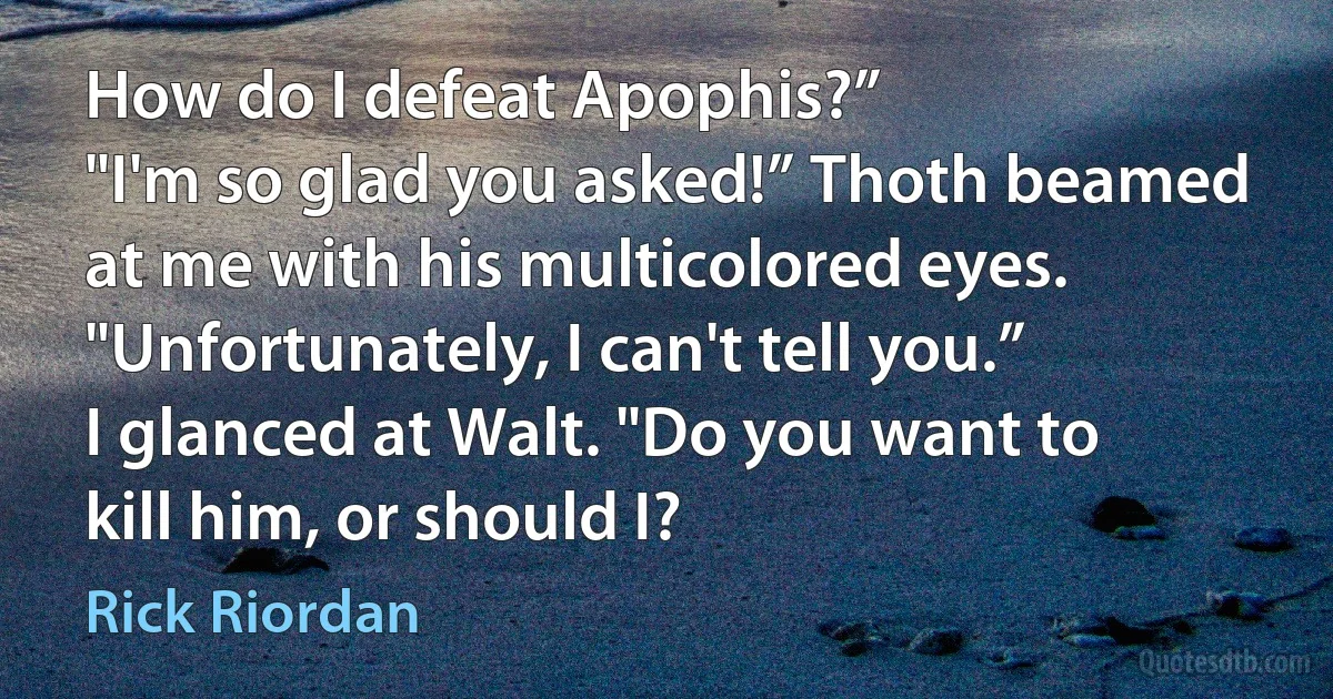 How do I defeat Apophis?”
"I'm so glad you asked!” Thoth beamed at me with his multicolored eyes. "Unfortunately, I can't tell you.”
I glanced at Walt. "Do you want to kill him, or should I? (Rick Riordan)