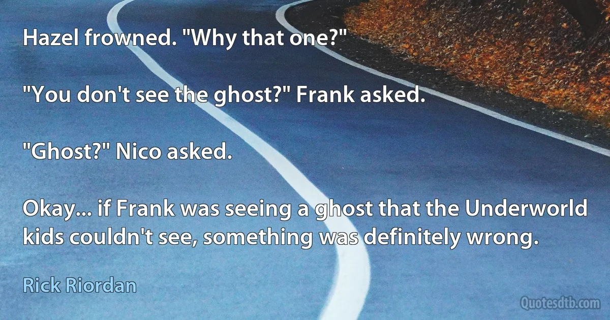 Hazel frowned. "Why that one?"

"You don't see the ghost?" Frank asked.

"Ghost?" Nico asked.

Okay... if Frank was seeing a ghost that the Underworld kids couldn't see, something was definitely wrong. (Rick Riordan)