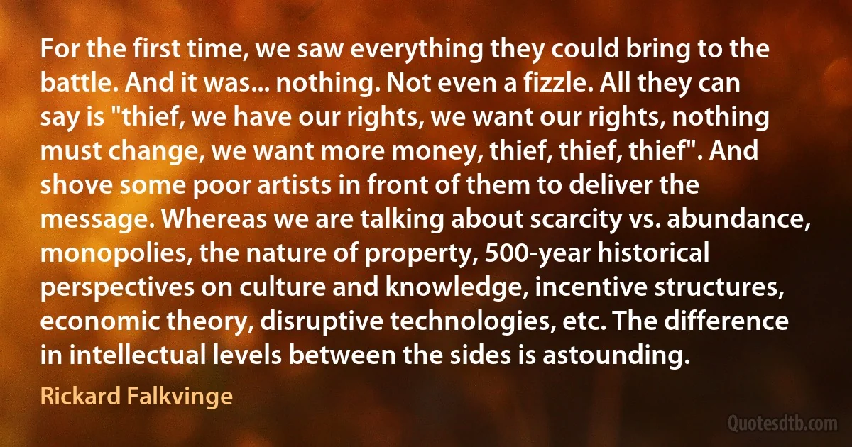 For the first time, we saw everything they could bring to the battle. And it was... nothing. Not even a fizzle. All they can say is "thief, we have our rights, we want our rights, nothing must change, we want more money, thief, thief, thief". And shove some poor artists in front of them to deliver the message. Whereas we are talking about scarcity vs. abundance, monopolies, the nature of property, 500-year historical perspectives on culture and knowledge, incentive structures, economic theory, disruptive technologies, etc. The difference in intellectual levels between the sides is astounding. (Rickard Falkvinge)