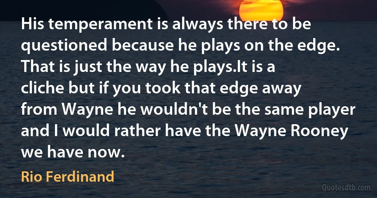 His temperament is always there to be questioned because he plays on the edge. That is just the way he plays.It is a cliche but if you took that edge away from Wayne he wouldn't be the same player and I would rather have the Wayne Rooney we have now. (Rio Ferdinand)